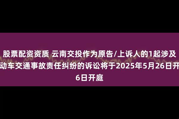 股票配资资质 云南交投作为原告/上诉人的1起涉及机动车交通事故责任纠纷的诉讼将于2025年5月26日开庭