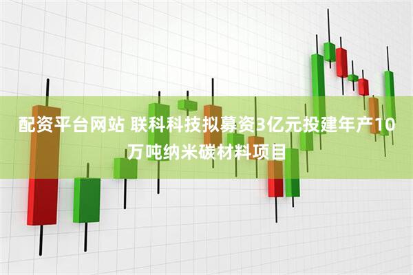 配资平台网站 联科科技拟募资3亿元投建年产10万吨纳米碳材料项目
