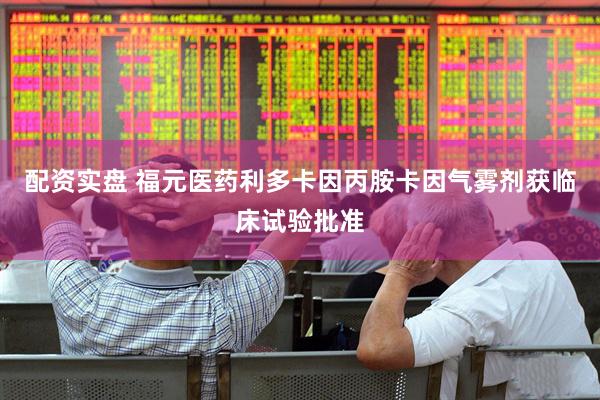 配资实盘 福元医药利多卡因丙胺卡因气雾剂获临床试验批准
