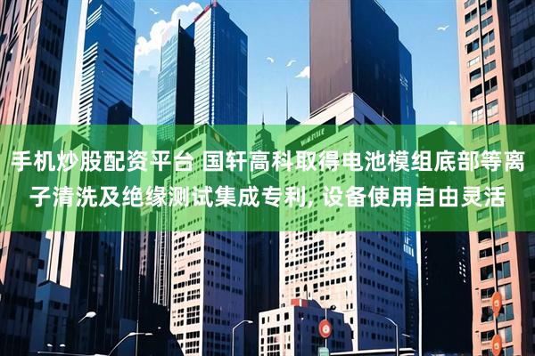 手机炒股配资平台 国轩高科取得电池模组底部等离子清洗及绝缘测试集成专利, 设备使用自由灵活