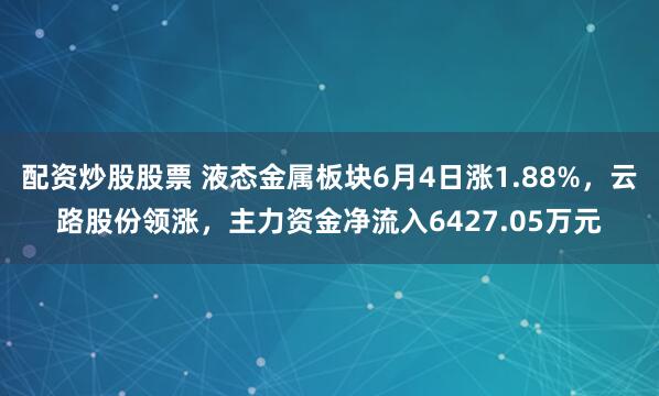配资炒股股票 液态金属板块6月4日涨1.88%，云路股份领涨，主力资金净流入6427.05万元