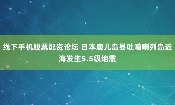 线下手机股票配资论坛 日本鹿儿岛县吐噶喇列岛近海发生5.5级地震