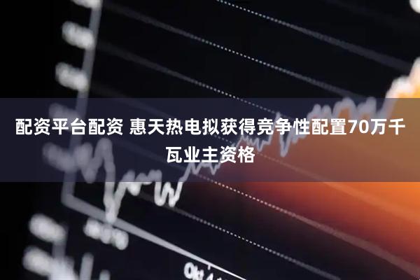 配资平台配资 惠天热电拟获得竞争性配置70万千瓦业主资格