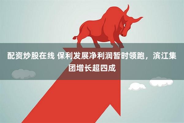 配资炒股在线 保利发展净利润暂时领跑，滨江集团增长超四成