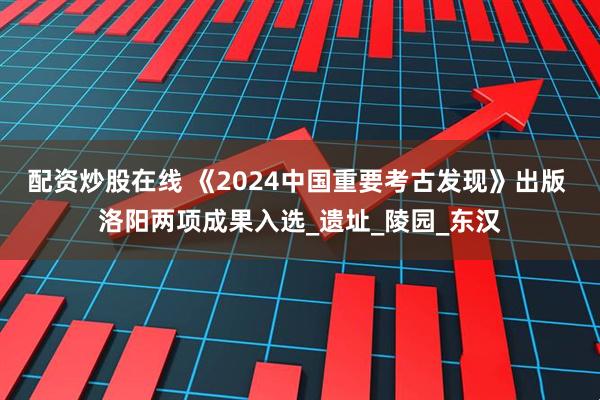 配资炒股在线 《2024中国重要考古发现》出版 洛阳两项成果入选_遗址_陵园_东汉