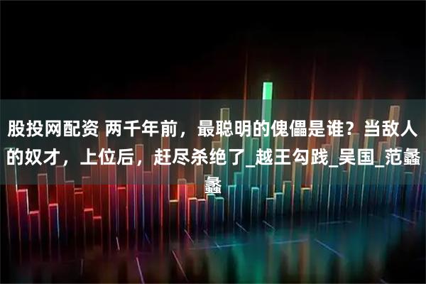 股投网配资 两千年前，最聪明的傀儡是谁？当敌人的奴才，上位后，赶尽杀绝了_越王勾践_吴国_范蠡
