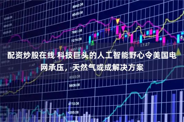 配资炒股在线 科技巨头的人工智能野心令美国电网承压，天然气或成解决方案